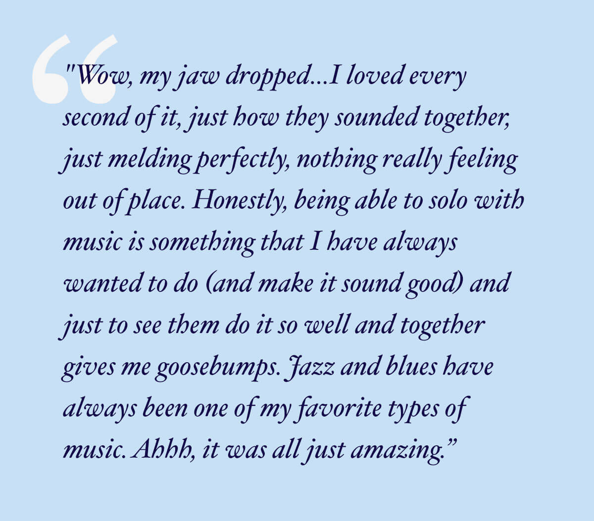 Wow, my jaw dropped…I loved every second of it, just how they sounded together, just melding perfectly, nothing really feeling out of place. Honestly, being able to solo with music is something that I have always wanted to do (and make it sound good) and just to see them do it so well and together gives me goosebumps. Jazz and blues have always been one of my favorite types of music. Ahhh, it was all just amazing.